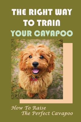 The Right Way To Train Your Cavapoo: How To Raise The Perfect Cavapoo: Training Book For Cavapoo Cover Image