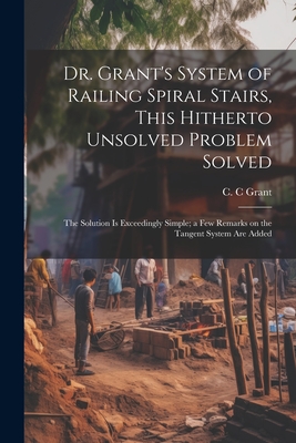 Dr. Grant's System of Railing Spiral Stairs, This Hitherto Unsolved Problem Solved; the Solution is Exceedingly Simple; a few Remarks on the Tangent S Cover Image