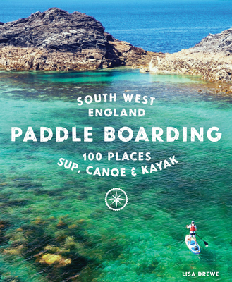 Paddle Boarding South West England: 100 Places to Sup, Canoe & Kayak in Cornwall, Devon, Dorset, Somerset, Wiltshire and Bristol By Lisa Drewe Cover Image