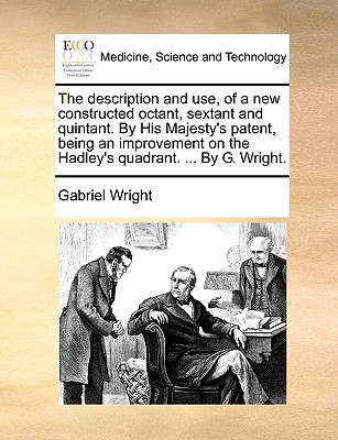The Description and Use, of a New Constructed Octant, Sextant and Quintant. by His Majesty's Patent, Being an Improvement on the Hadley's Quadrant. .. By Gabriel Wright Cover Image