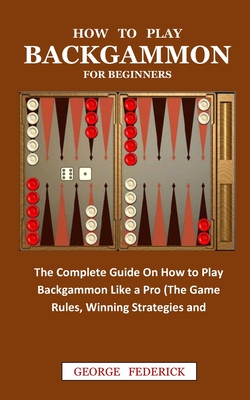 How to Play Backgammon for Beginners: The Complete Guide On How to Play Backgammon Like a Pro (The Game Rules, Winning Strategies and Instruction) By George Federick Cover Image