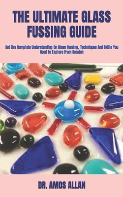 The Ultimate Glass Fussing Guide: Get The Complete Understanding On Glass Fussing, Techniques And Skills You Need To Explore From Scratch By Amos Allan Cover Image