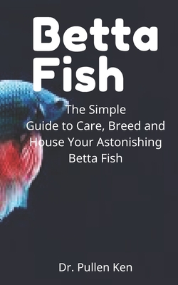 Betta Fish: The Simple Guide to Care, Breed and House Your Astonishing Betta Fish By Pullen Ken Cover Image