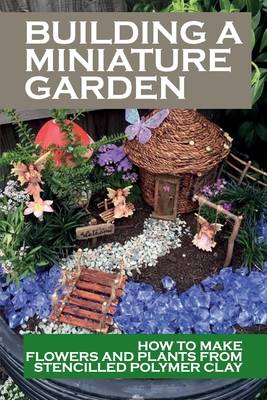 Building A Miniature Garden: How To Make Flowers And Plants From Stencilled Polymer Clay: Dollhouse Garden Guide Cover Image