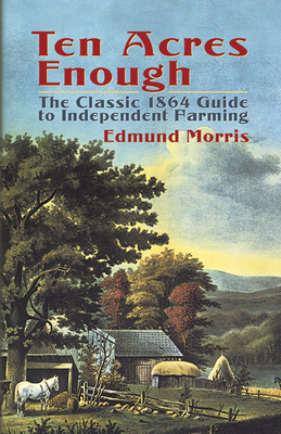Ten Acres Enough: The Classic 1864 Guide to Independent Farming By Edmund Morris Cover Image
