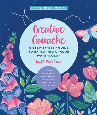 Creative Gouache: A Step-by-Step Guide to Exploring Opaque Watercolor - Build Your Skills with Layering, Blending, Mixed Media, and More! (Art for Modern Makers #4) Cover Image