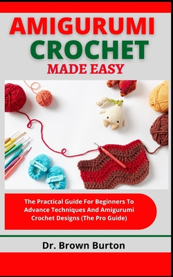 Amigurumi Crochet Made Easy: The Practical Guide For Beginners To Advance Techniques And Amigurumi Crochet Designs (The Pro Guide) Cover Image