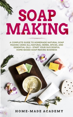 Soap Making: A Complete Guide To Homemade Natural Soap Making Using All-Natural Herbs, Spices, and Essential Oils - Start Your Succ Cover Image