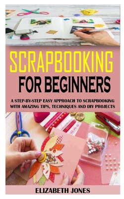 Scrapbooking for Beginners: A Step-By-Step Easy Approach To Scrapbooking With Amazing Tips, Techniques And Diy Projects Cover Image