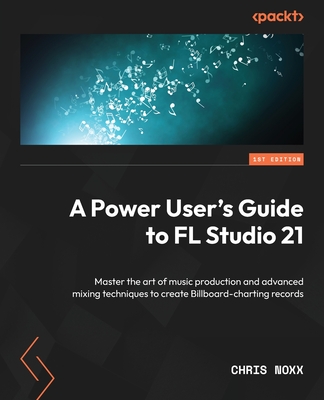 A Power User's Guide to FL Studio 21: Master the art of music production and advanced mixing techniques to create Billboard-charting records Cover Image