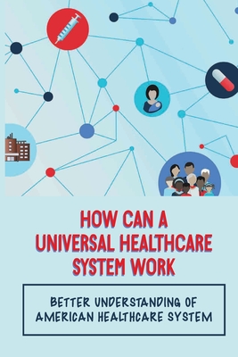 How Can A Universal Healthcare System Work: Better Understanding Of American Healthcare System: Make Effective Healthcare Reform A Reality Cover Image
