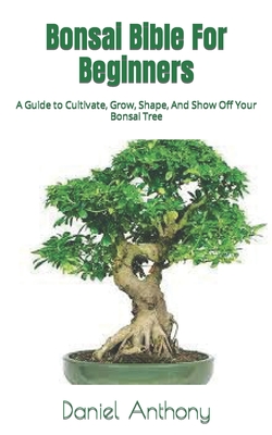 Bonsai Bible For Beginners: A Guide to Cultivate, Grow, Shape, And Show Off Your Bonsai Tree Cover Image