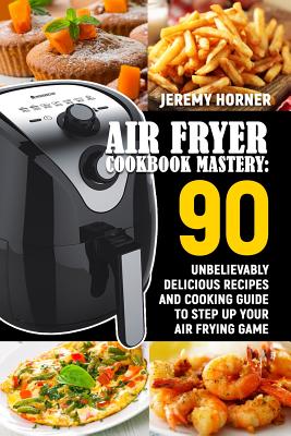 Air Fryer Cookbook Mastery: 90 Unbelievably Delicious Recipes and Cooking Guide to Step Up Your Air Frying Game Cover Image
