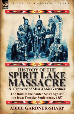 History of the Spirit Lake Massacre and Captivity of Miss Abbie Gardner: the Raid of the Santee Sioux Against the Iowa Frontier Settlements, 1857 Cover Image