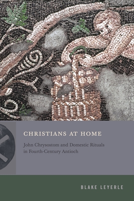 Christians at Home: John Chrysostom and Domestic Rituals in Fourth-Century Antioch (Inventing Christianity)