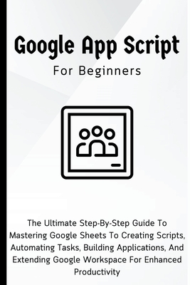 Google Apps Script For Beginners: The Ultimate Step-By-Step Guide To  Mastering Google Sheets To Creating Scripts, Automating Tasks, Building  Applicati (Paperback)
