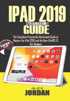 IPAD 2019 (7th Generation) Guide: The Complete Practically Illustrated Guide to Master the iPad 2019 and the New iPadOS 13 For Seniors By Alex Jordan Cover Image