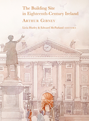 The Building Site in Eighteenth-Century Ireland: Arthur Gibney By Livia Hurley (Editor), Edward McParland (Editor) Cover Image