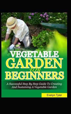 Vegetable Garden For Beginners: A Successful Step By Step Guide To Creating And Sustaining A Vegetable Garden Cover Image