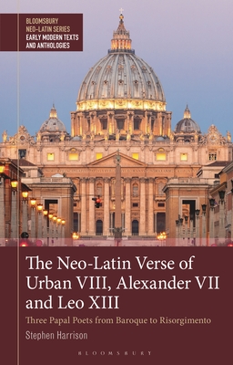 The Neo-Latin Verse of Urban VIII, Alexander VII and Leo XIII: Three Papal Poets from Baroque to Risorgimento (Bloomsbury Neo-Latin Series: Early Modern Texts and Anthologies)