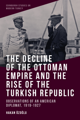 The Decline of the Ottoman Empire and the Rise of the Turkish Republic: Observations of an American Diplomat, 1919-1927 By Hakan Özoğlu Cover Image