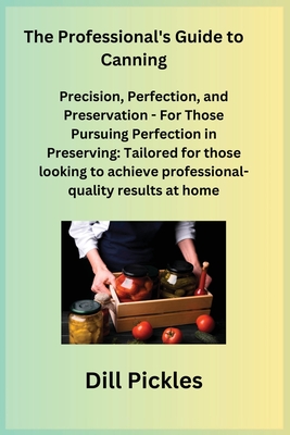 The Professional's Guide to Canning: Precision, Perfection, and Preservation - For Those Pursuing Perfection in Preserving: Tailored for those looking