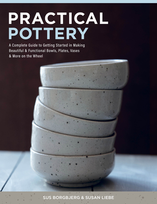 Practical Pottery: A Complete Guide to Getting Started in Making Beautiful & Functional Bowls, Plates, Vases & More on the Wheel By Sus Borgbjerg, Susan Liebe Cover Image