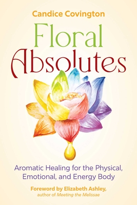Floral Absolutes: Aromatic Healing for the Physical, Emotional, and Energy Body By Candice Covington, Elizabeth Ashley (Foreword by) Cover Image