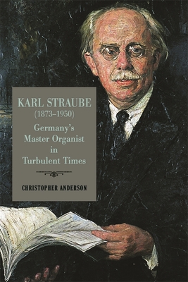 Karl Straube (1873-1950): Germany's Master Organist in Turbulent Times (Eastman Studies in Music #182) By Christopher Anderson Cover Image