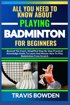 All You Need to Know about Playing Badminton for Beginners: Beyond The Court, Simplified Step By Step Practical Knowledge Guide To Learn And Master Ho Cover Image
