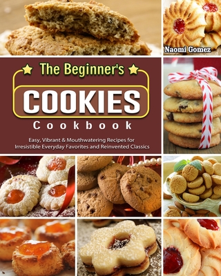 The Beginner's Cookies Cookbook: Easy, Vibrant & Mouthwatering Recipes for Irresistible Everyday Favorites and Reinvented Classics By Naomi Gomez Cover Image