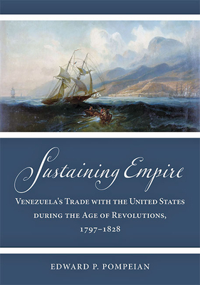Sustaining Empire: Venezuela's Trade with the United States During the Age of Revolutions, 1797-1828 (Studies in Early American Economy and Society from the Libra) By Edward P. Pompeian Cover Image
