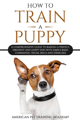 How To Train A Puppy: A Comprehensive Guide to Raising a Perfect, Obedient and Happy Dog with Simple Basic Commands, Tricks, Skills and Exer Cover Image