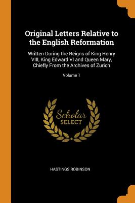 Original Letters Relative to the English Reformation: Written During the Reigns of King Henry VIII, King Edward VI and Queen Mary, Chiefly from the Ar By Hastings Robinson Cover Image