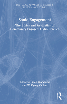 Sonic Engagement: The Ethics and Aesthetics of Community Engaged Audio Practice (Routledge Advances in Theatre & Performance Studies) By Sarah Woodland (Editor), Wolfgang Vachon (Editor) Cover Image