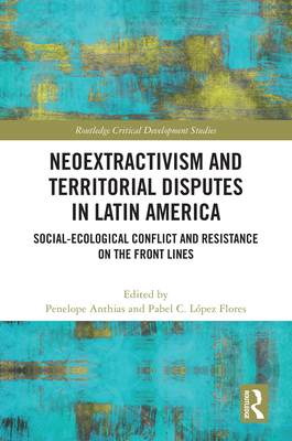 Neoextractivism and Territorial Disputes in Latin America: Social-Ecological Conflict and Resistance on the Front Lines (Routledge Critical Development Studies) By Pabel C. López-Flores (Editor), Penelope Anthias (Editor) Cover Image