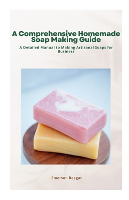 A Comprehensive Homemade Soap Making Guide: A Detailed Manual to Making Artisanal Soaps for Business Cover Image