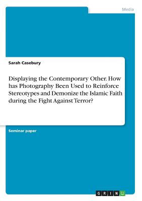 Displaying the Contemporary Other. How has Photography Been Used to Reinforce Stereotypes and Demonize the Islamic Faith during the Fight Against Terr By Sarah Casebury Cover Image