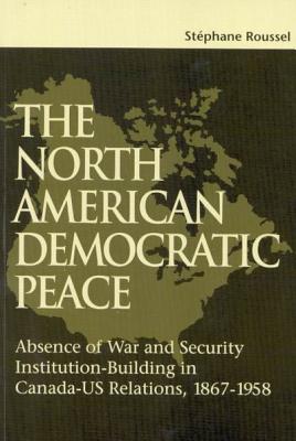 The North American Democratic Peace: Absence of War and Security Institutions Building in Canadians-U.S.  Relations (1867-1958) (Queen’s Policy Studies Series #89)