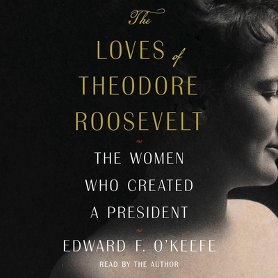 The Loves of Theodore Roosevelt: The Women Who Created a President Cover Image