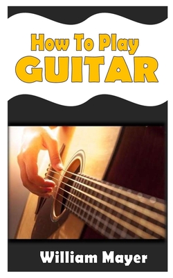 How to Play Guitar: The ultimate guide to learning how to play guitar like a pro By William Mayer Cover Image