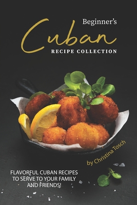 Beginner's Cuban Recipe Collection: Flavorful Cuban Recipes to Serve to Your Family and Friends! By Christina Tosch Cover Image