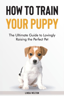 How to Train Your Puppy: The Ultimate Guide to Lovingly Raising the Perfect Pet Cover Image