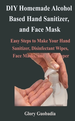 DIY Homemade Alcohol Based Hand Sanitizer, and Face Mask: Easy Steps to Make Your Hand Sanitizer, Disinfectant Wipes, Face Masks, and Toilet Paper Cover Image
