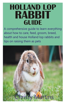 Holland Lop Rabbit Guide: A comprehensive guide to learn everything about how to care, feed, groom, breed, health and house Holland lop rabbits Cover Image