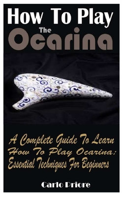 How To Play The Ocarina: A Complete Guide To Learn How To Play Ocarina: Essential Techniques For Beginners By Carlo Priore Cover Image