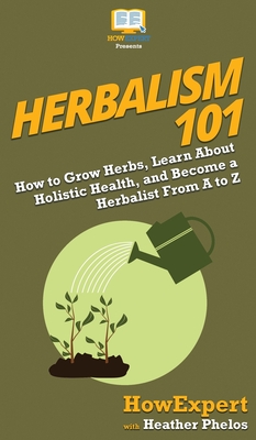 Herbalism 101: How to Grow Herbs, Learn About Holistic Health, and Become a Herbalist From A to Z Cover Image