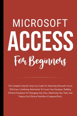 Microsoft Access For Beginners: The Complete Step-By-Step User Guide For Mastering Microsoft Access, Creating Your Database For Managing Data And Opti Cover Image