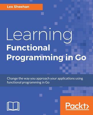 Learning Functional Programming in Go: Change the way you approach your applications using functional programming in Go By Lex Sheehan Cover Image