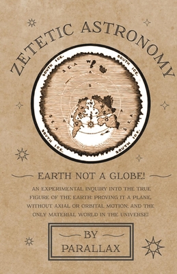 Zetetic Astronomy - Earth Not a Globe! An Experimental Inquiry into the True Figure of the Earth: Proving it a Plane, Without Axial or Orbital Motion; By Parallax Cover Image